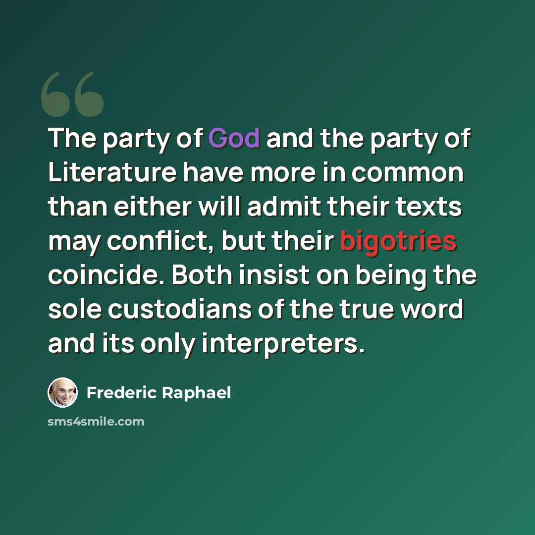 “The party of God and the party of Literature have more in common than either will admit their texts may conflict, but their bigotries coincide. Both insist on being the sole custodians of the true word and its only interpreters.” quote by Frederic Raphael
