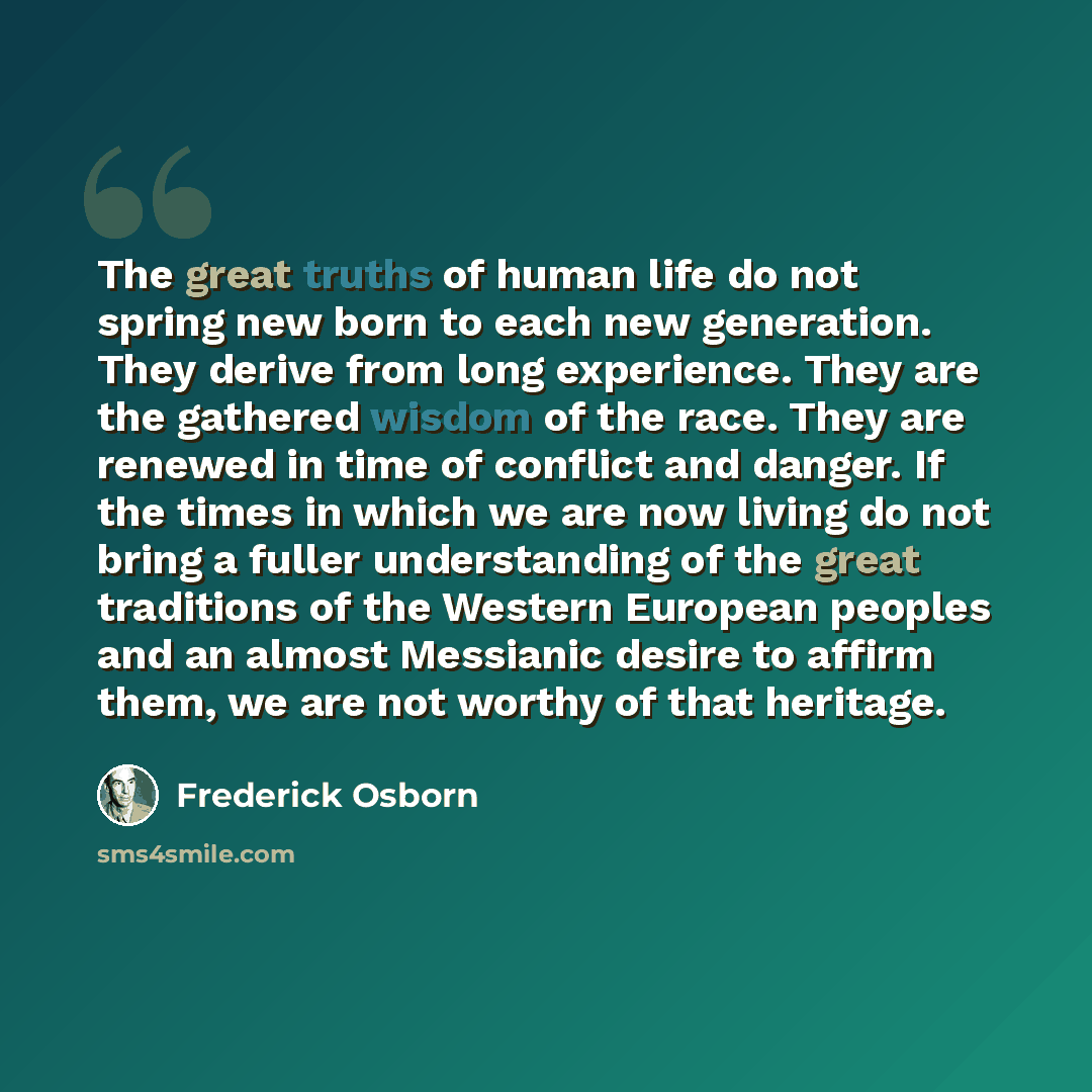 “The great truths of human life do not spring new born to each new generation. They derive from long experience. They are the gathered wisdom of the race. They are renewed in time of conflict and danger. If the times in which we are now living do not bring a fuller understanding of the great…” quote by Frederick Osborn