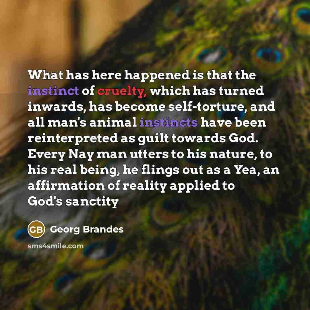 “What has here happened is that the instinct of cruelty, which has turned inwards, has become self-torture, and all man's animal instincts have been reinterpreted as guilt towards God. Every Nay man utters to his nature, to his real being, he flings out as a Yea, an affirmation of reality applied…” quote by Georg Brandes