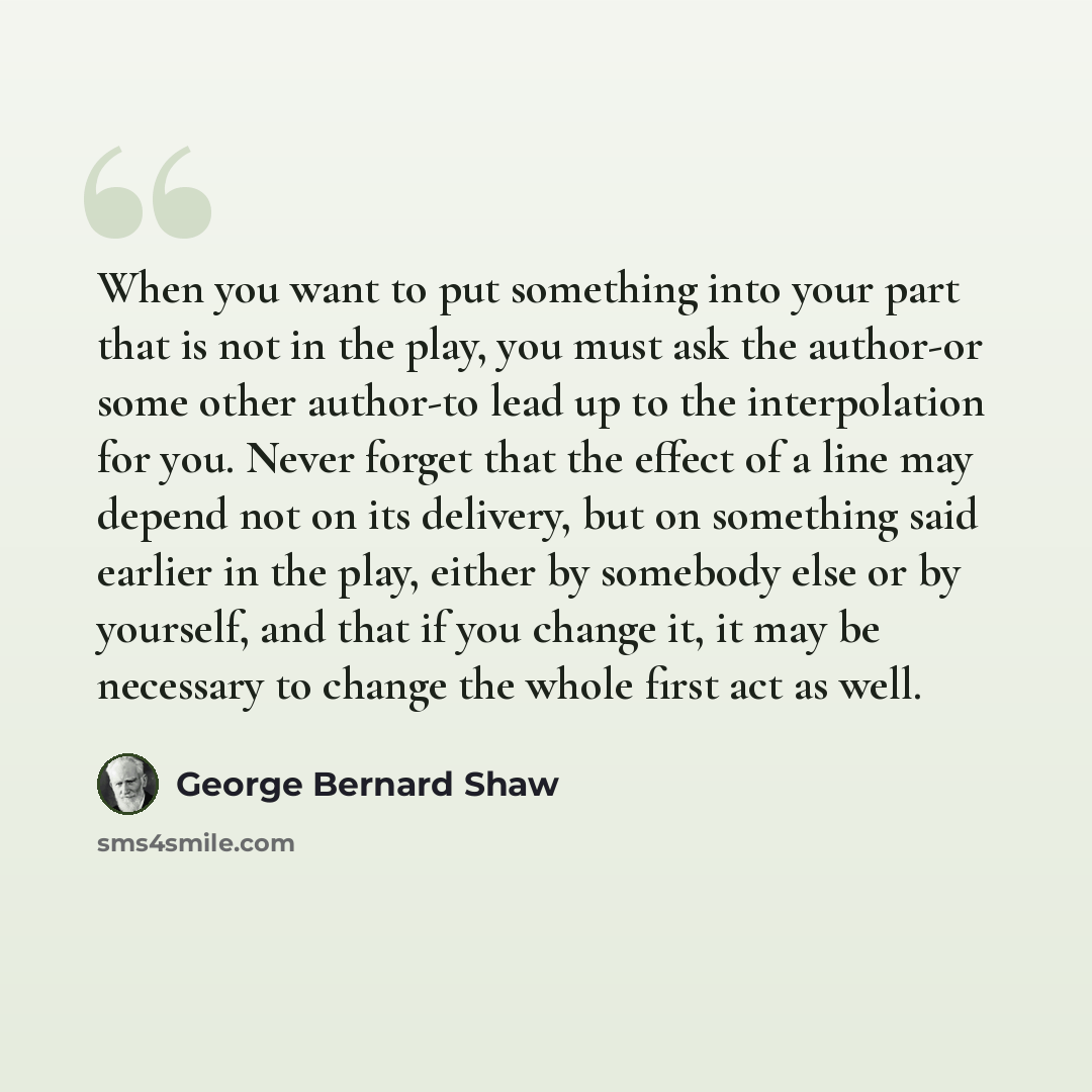 “When you want to put something into your part that is not in the play, you must ask the author-or some other author-to lead up to the interpolation for you. Never forget that the effect of a line may depend not on its delivery, but on something said earlier in the play, either by somebody else or…” quote by George Bernard Shaw