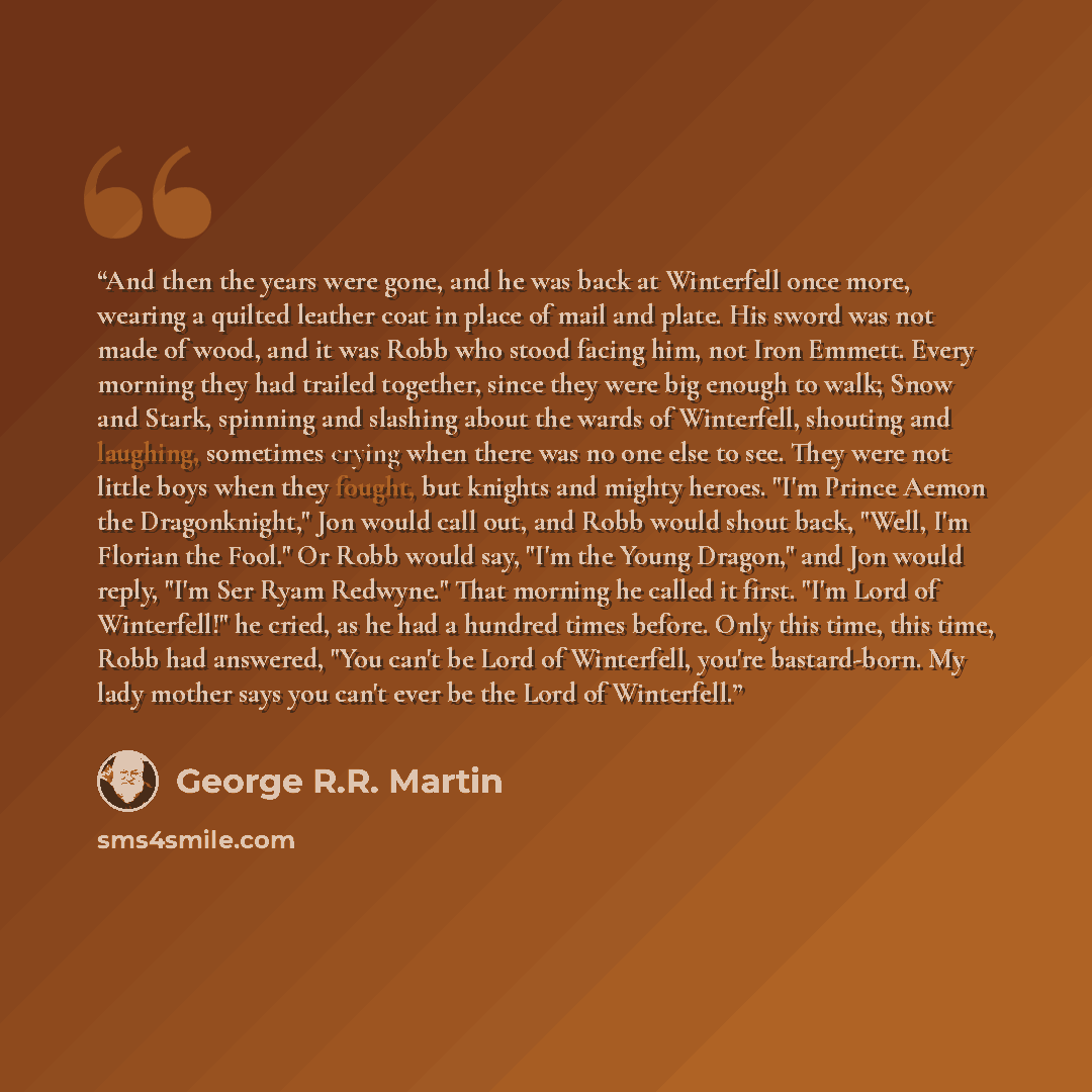 “And then the years were gone, and he was back at Winterfell once more, wearing a quilted leather coat in place of mail and plate. His sword was not made of wood, and it was Robb who stood facing him, not Iron Emmett. Every morning they had trailed together, since they were big enough to walk; Snow…” quote by George R.R. Martin