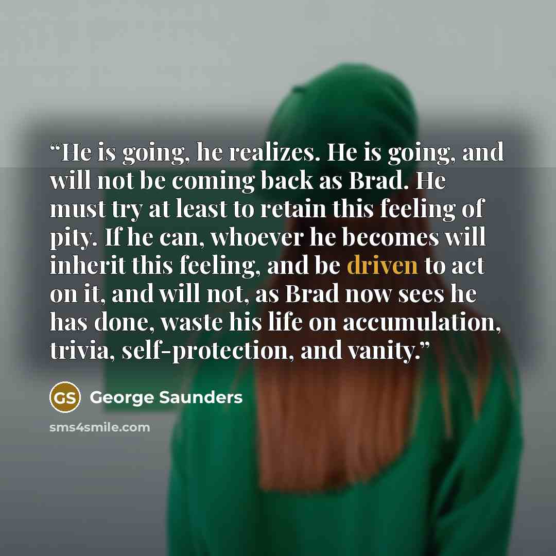 “He is going, he realizes. He is going, and will not be coming back as Brad. He must try at least to retain this feeling of pity. If he can, whoever he becomes will inherit this feeling, and be driven to act on it, and will not, as Brad now sees he has done, waste his life on accumulation, trivia…” quote by George Saunders