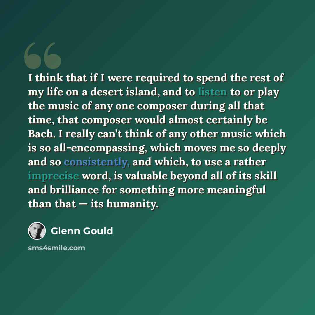 “I think that if I were required to spend the rest of my life on a desert island, and to listen to or play the music of any one composer during all that time, that composer would almost certainly be Bach. I really can’t think of any other music which is so all-encompassing, which moves me so deeply…” quote by Glenn Gould