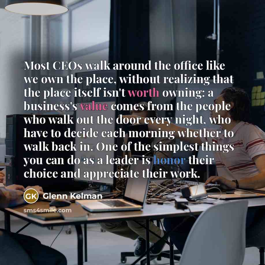 “Most CEOs walk around the office like we own the place, without realizing that the place itself isn't worth owning: a business's value comes from the people who walk out the door every night, who have to decide each morning whether to walk back in. One of the simplest things you can do as a leader…” quote by Glenn Kelman