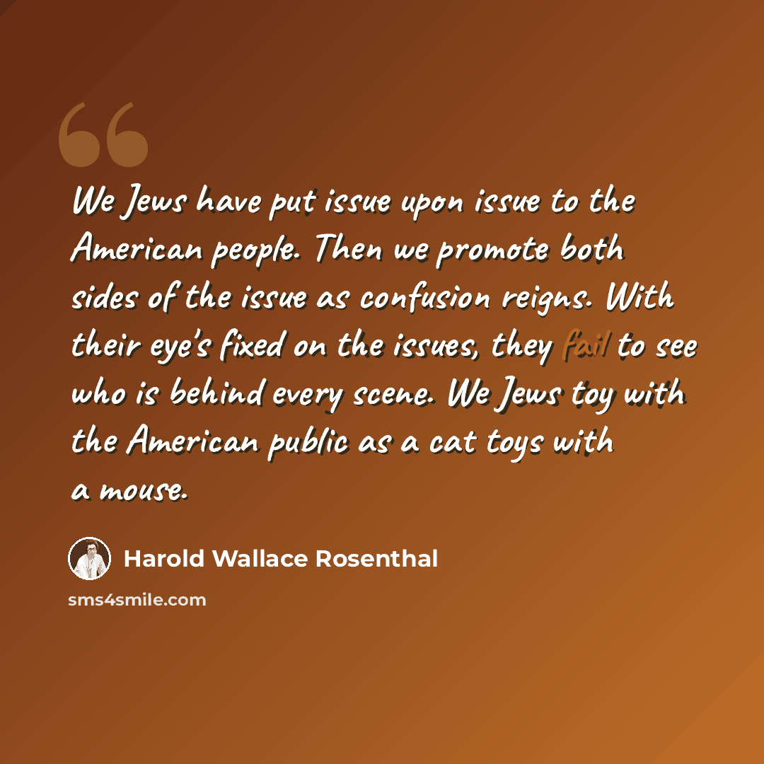 “We Jews have put issue upon issue to the American people. Then we promote both sides of the issue as confusion reigns. With their eye's fixed on the issues, they fail to see who is behind every scene. We Jews toy with the American public as a cat toys with a mouse.” quote by Harold Wallace Rosenthal
