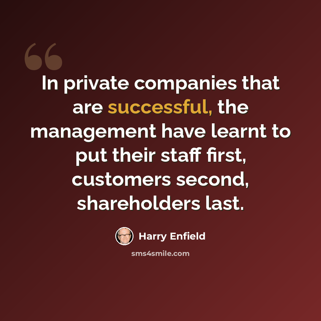 “In private companies that are successful, the management have learnt to put their staff first, customers second, shareholders last.” quote by Harry Enfield