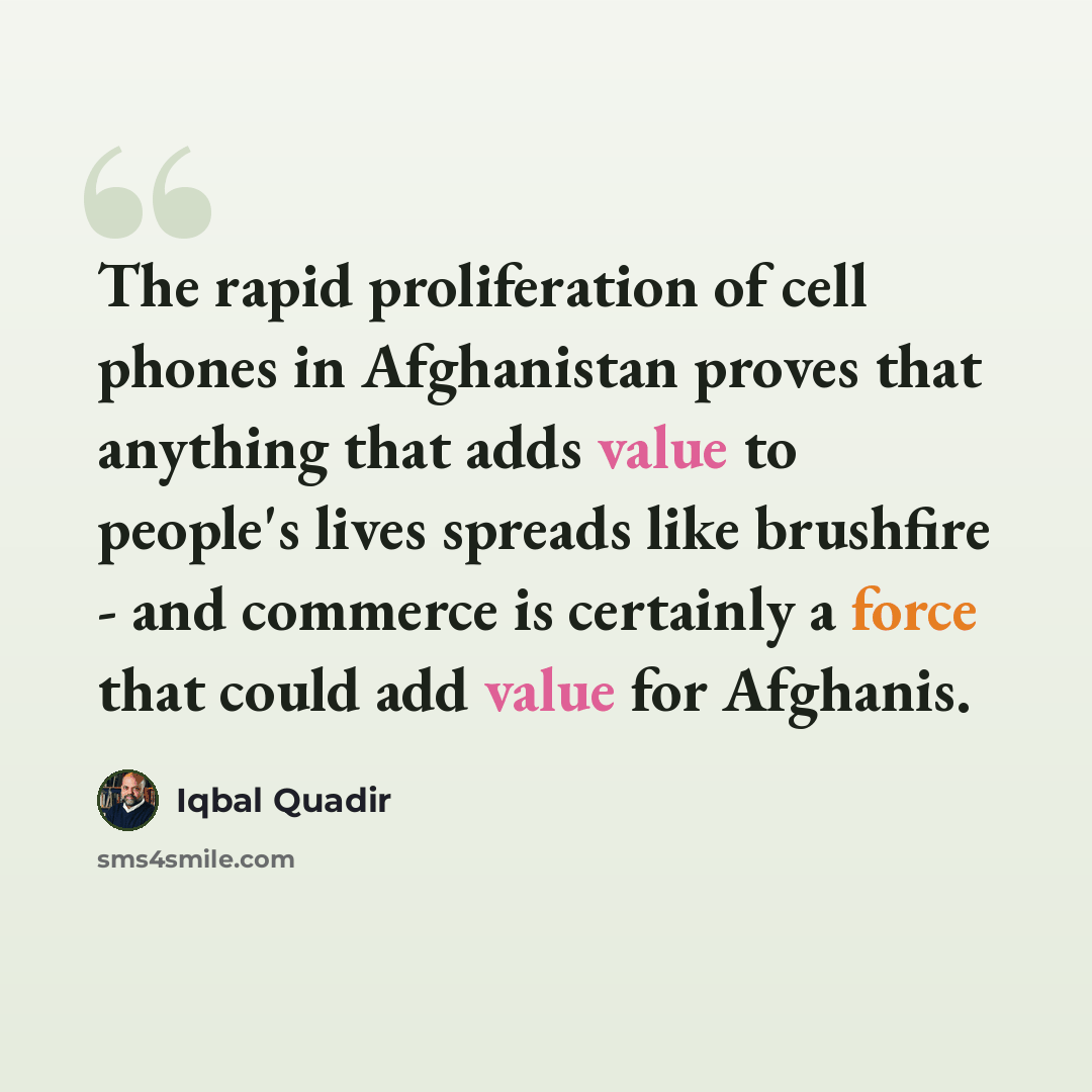 “The rapid proliferation of cell phones in Afghanistan proves that anything that adds value to people's lives spreads like brushfire - and commerce is certainly a force that could add value for Afghanis.” quote by Iqbal Quadir