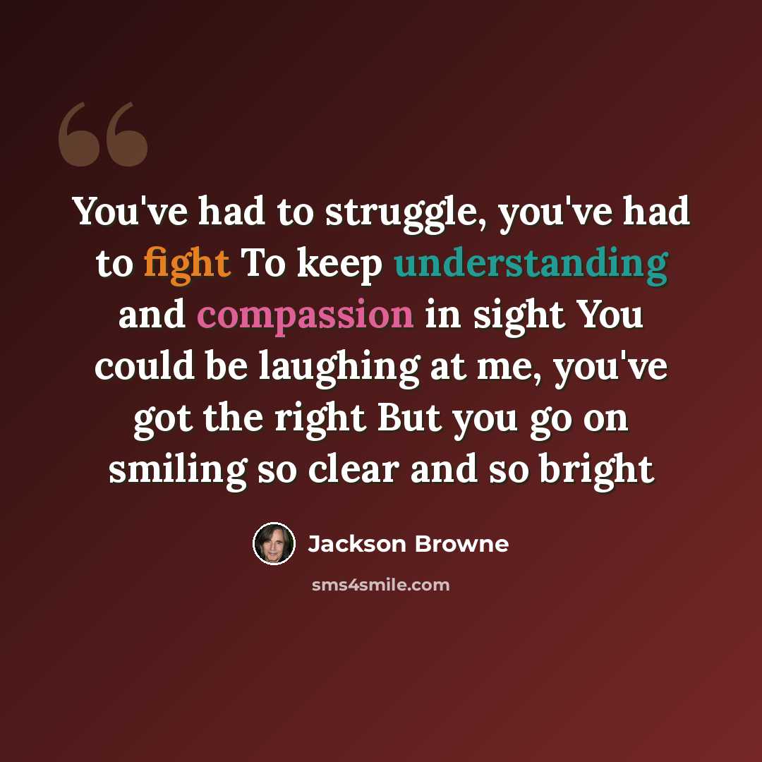 “You've had to struggle, you've had to fight To keep understanding and compassion in sight You could be laughing at me, you've got the right But you go on smiling so clear and so bright” quote by Jackson Browne