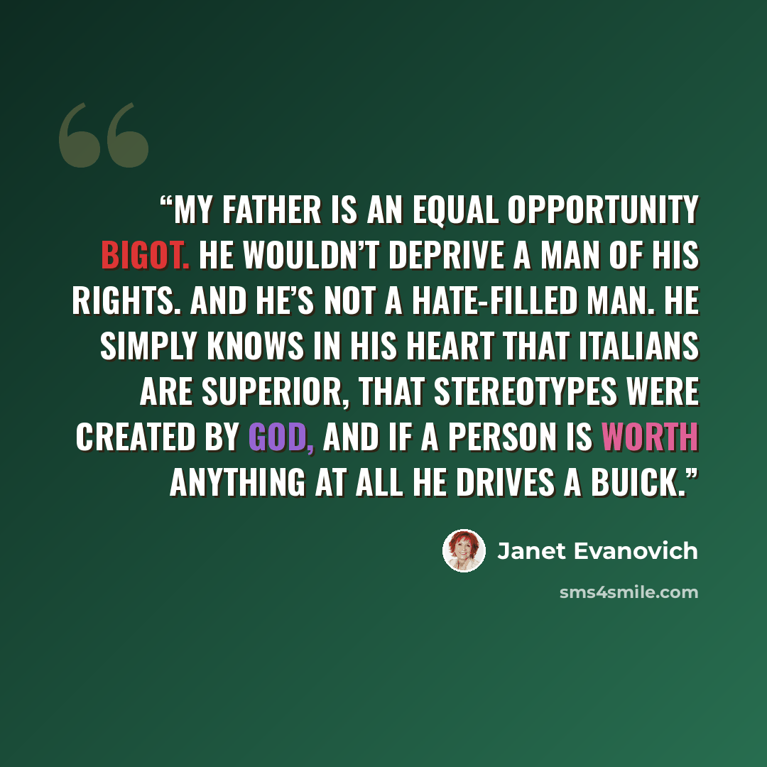 “My father is an equal opportunity bigot. He wouldn’t deprive a man of his rights. And he’s not a hate-filled man. He simply knows in his heart that Italians are superior, that stereotypes were created by God, and if a person is worth anything at all he drives a Buick.” quote by Janet Evanovich