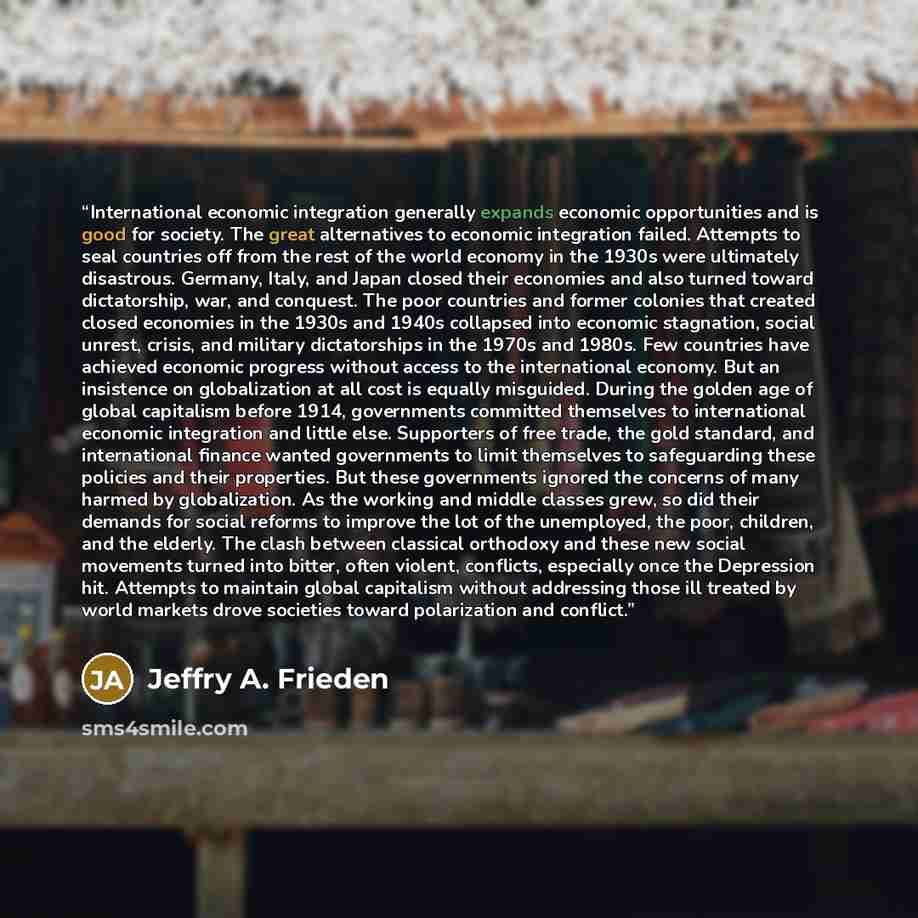 “International economic integration generally expands economic opportunities and is good for society. The great alternatives to economic integration failed. Attempts to seal countries off from the rest of the world economy in the 1930s were ultimately disastrous. Germany, Italy, and Japan closed…” quote by Jeffry A. Frieden