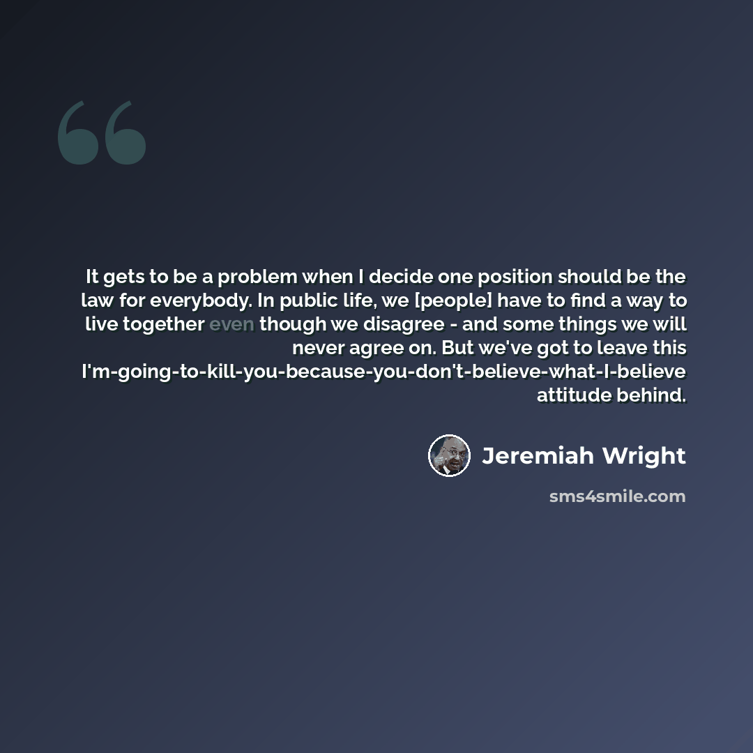 “It gets to be a problem when I decide one position should be the law for everybody. In public life, we [people] have to find a way to live together even though we disagree - and some things we will never agree on. But we've got to leave this…” quote by Jeremiah Wright