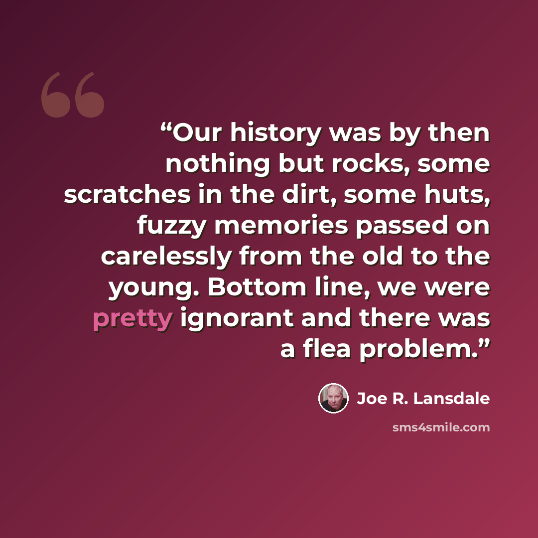 “Our history was by then nothing but rocks, some scratches in the dirt, some huts, fuzzy memories passed on carelessly from the old to the young. Bottom line, we were pretty ignorant and there was a flea problem.” quote by Joe R. Lansdale