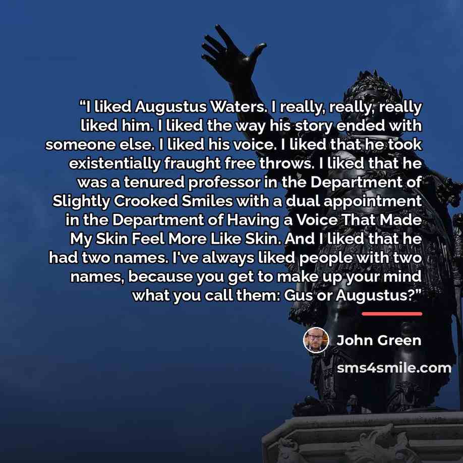 “I liked Augustus Waters. I really, really, really liked him. I liked the way his story ended with someone else. I liked his voice. I liked that he took existentially fraught free throws. I liked that he was a tenured professor in the Department of Slightly Crooked Smiles with a dual appointment in…” quote by John Green