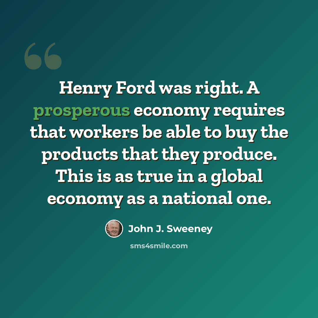 “Henry Ford was right. A prosperous economy requires that workers be able to buy the products that they produce. This is as true in a global economy as a national one.” quote by John J. Sweeney