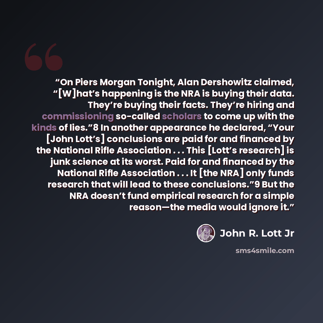 “On Piers Morgan Tonight, Alan Dershowitz claimed, “[W]hat’s happening is the NRA is buying their data. They’re buying their facts. They’re hiring and commissioning so-called scholars to come up with the kinds of lies.”8 In another appearance he declared, “Your [John Lott’s] conclusions are paid…” quote by John R. Lott Jr
