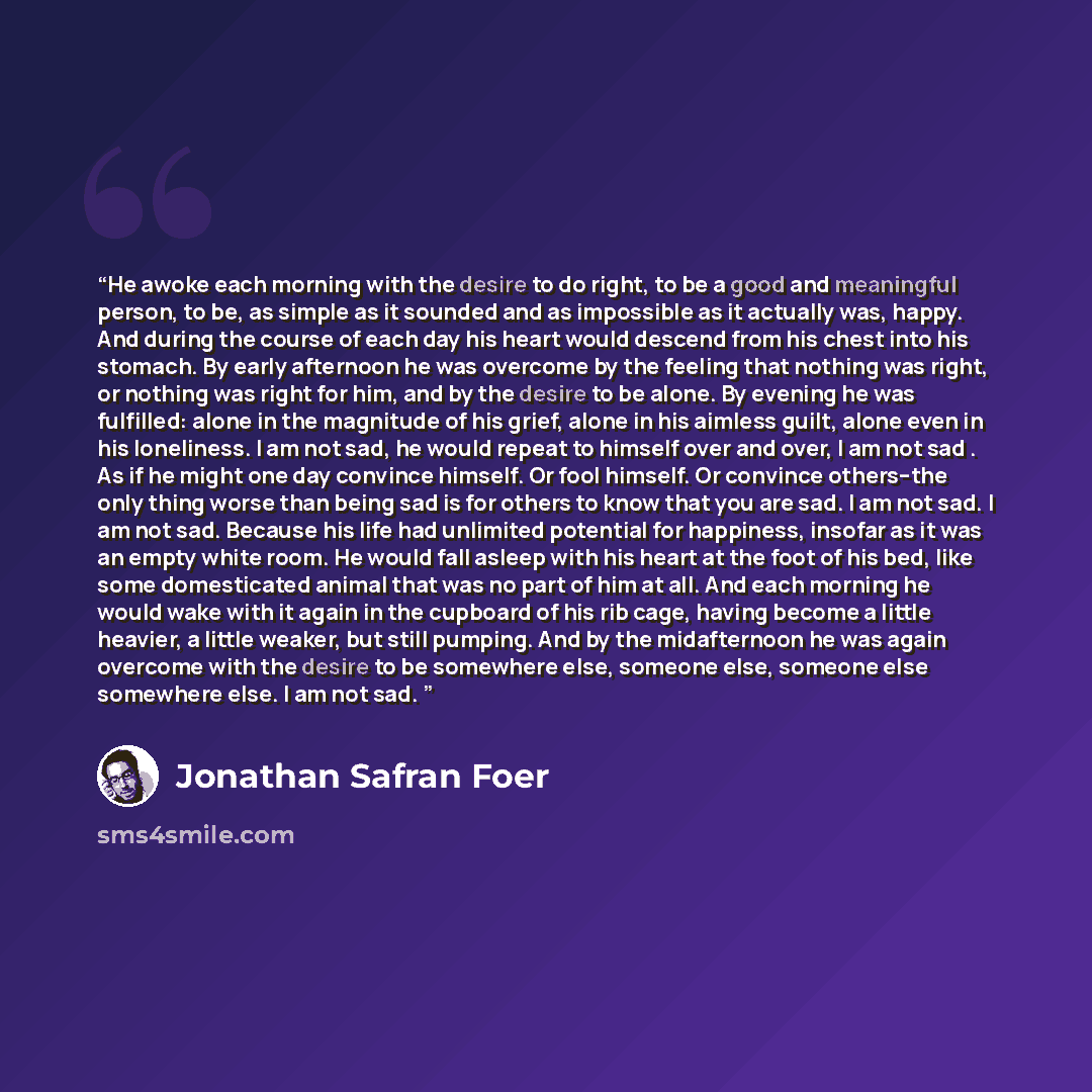 “He awoke each morning with the desire to do right, to be a good and meaningful person, to be, as simple as it sounded and as impossible as it actually was, happy. And during the course of each day his heart would descend from his chest into his stomach. By early afternoon he was overcome by the…” quote by Jonathan Safran Foer