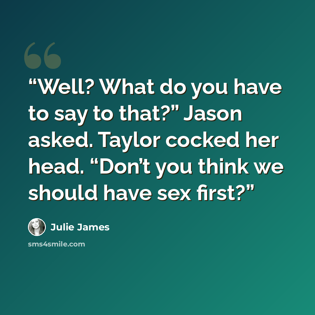 “Well? What do you have to say to that?” Jason asked. Taylor cocked her head. “Don’t you think we should have sex first?” quote by Julie James