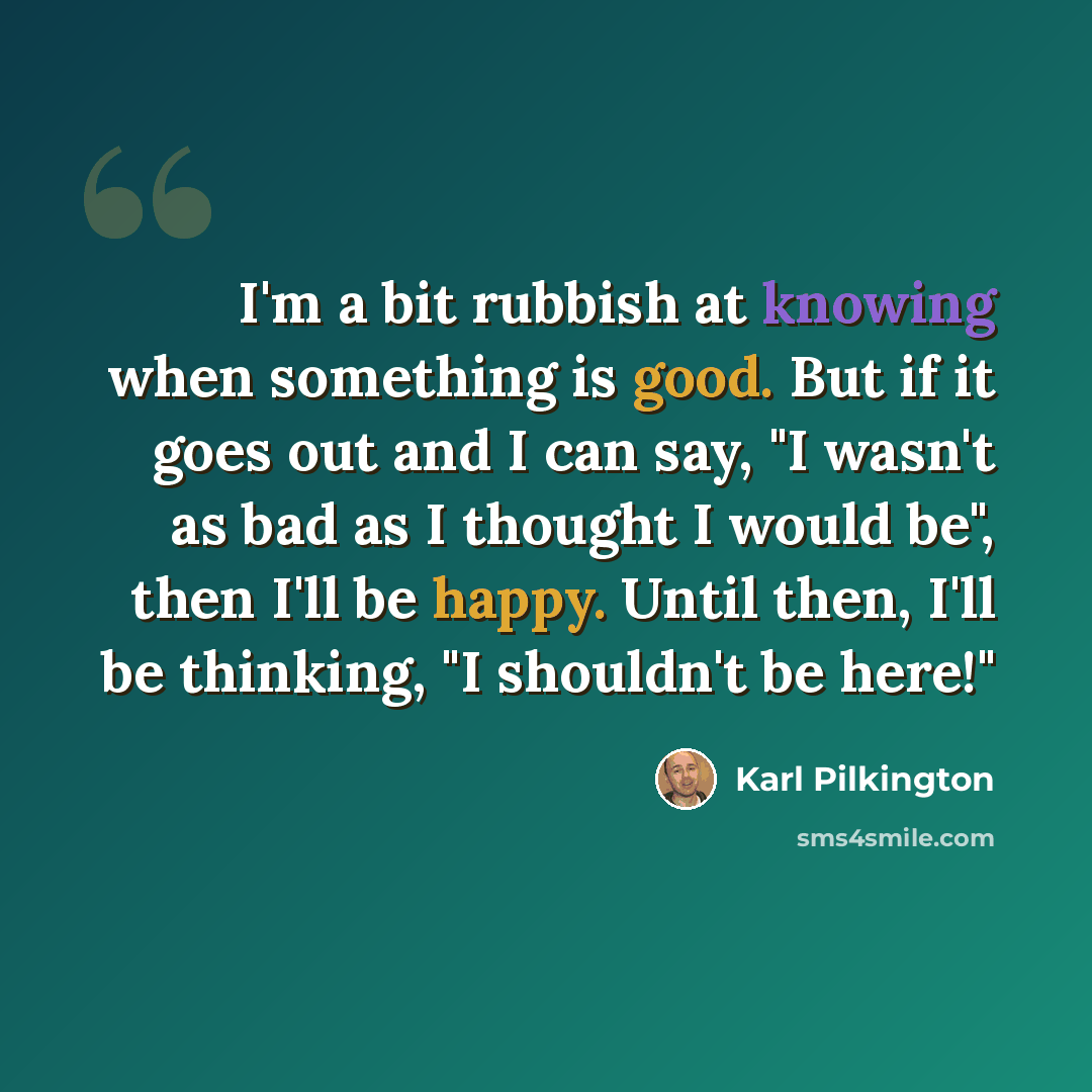 “I'm a bit rubbish at knowing when something is good. But if it goes out and I can say, "I wasn't as bad as I thought I would be", then I'll be happy. Until then, I'll be thinking, "I shouldn't be here!"” quote by Karl Pilkington