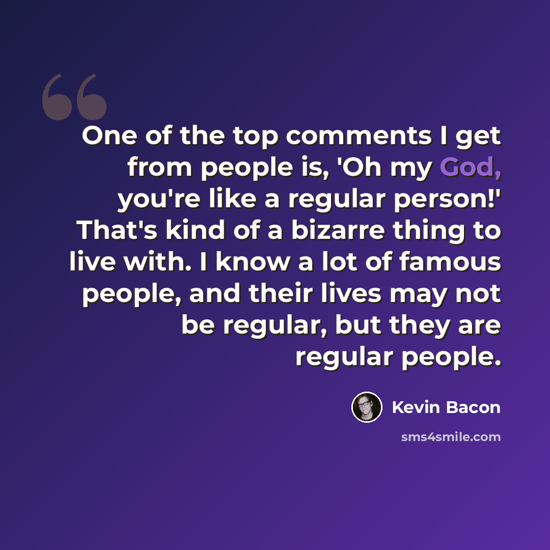 “One of the top comments I get from people is, 'Oh my God, you're like a regular person!' That's kind of a bizarre thing to live with. I know a lot of famous people, and their lives may not be regular, but they are regular people.” quote by Kevin Bacon