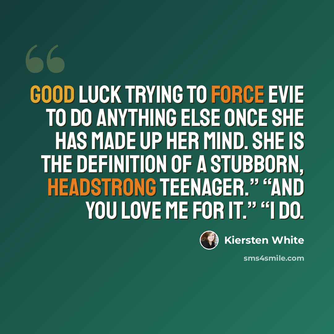 “Good luck trying to force Evie to do anything else once she has made up her mind. She is the definition of a stubborn, headstrong teenager.” “And you love me for it.” “I do.” quote by Kiersten White
