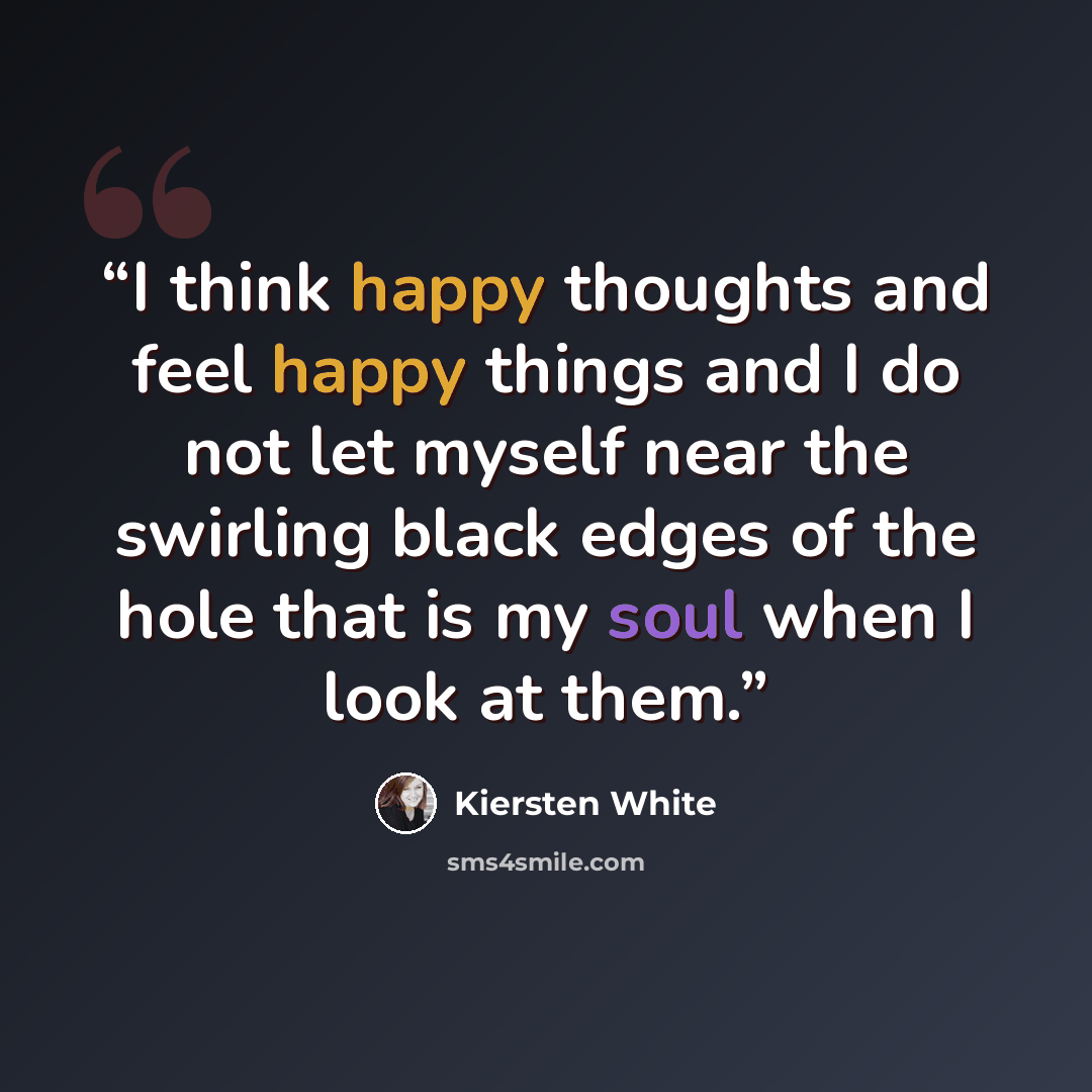 “I think happy thoughts and feel happy things and I do not let myself near the swirling black edges of the hole that is my soul when I look at them.” quote by Kiersten White