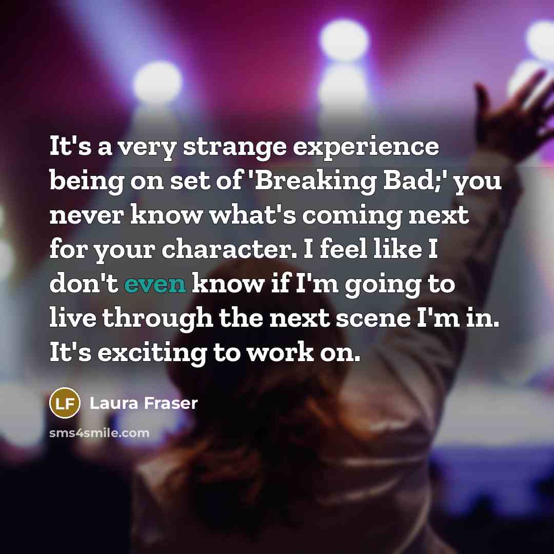 “It's a very strange experience being on set of 'Breaking Bad;' you never know what's coming next for your character. I feel like I don't even know if I'm going to live through the next scene I'm in. It's exciting to work on.” quote by Laura Fraser