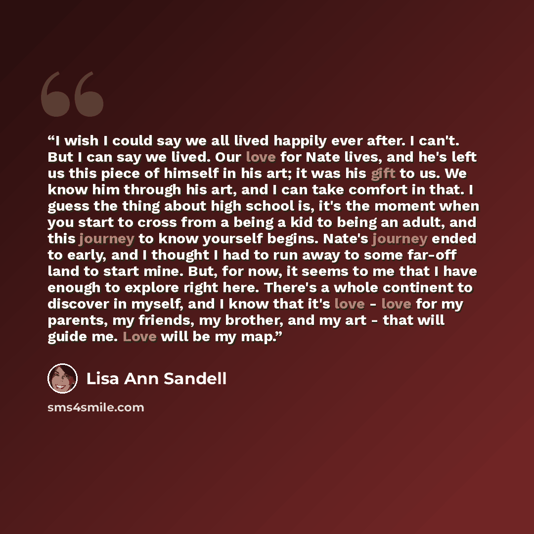 “I wish I could say we all lived happily ever after. I can't. But I can say we lived. Our love for Nate lives, and he's left us this piece of himself in his art; it was his gift to us. We know him through his art, and I can take comfort in that. I guess the thing about high school is, it's the…” quote by Lisa Ann Sandell