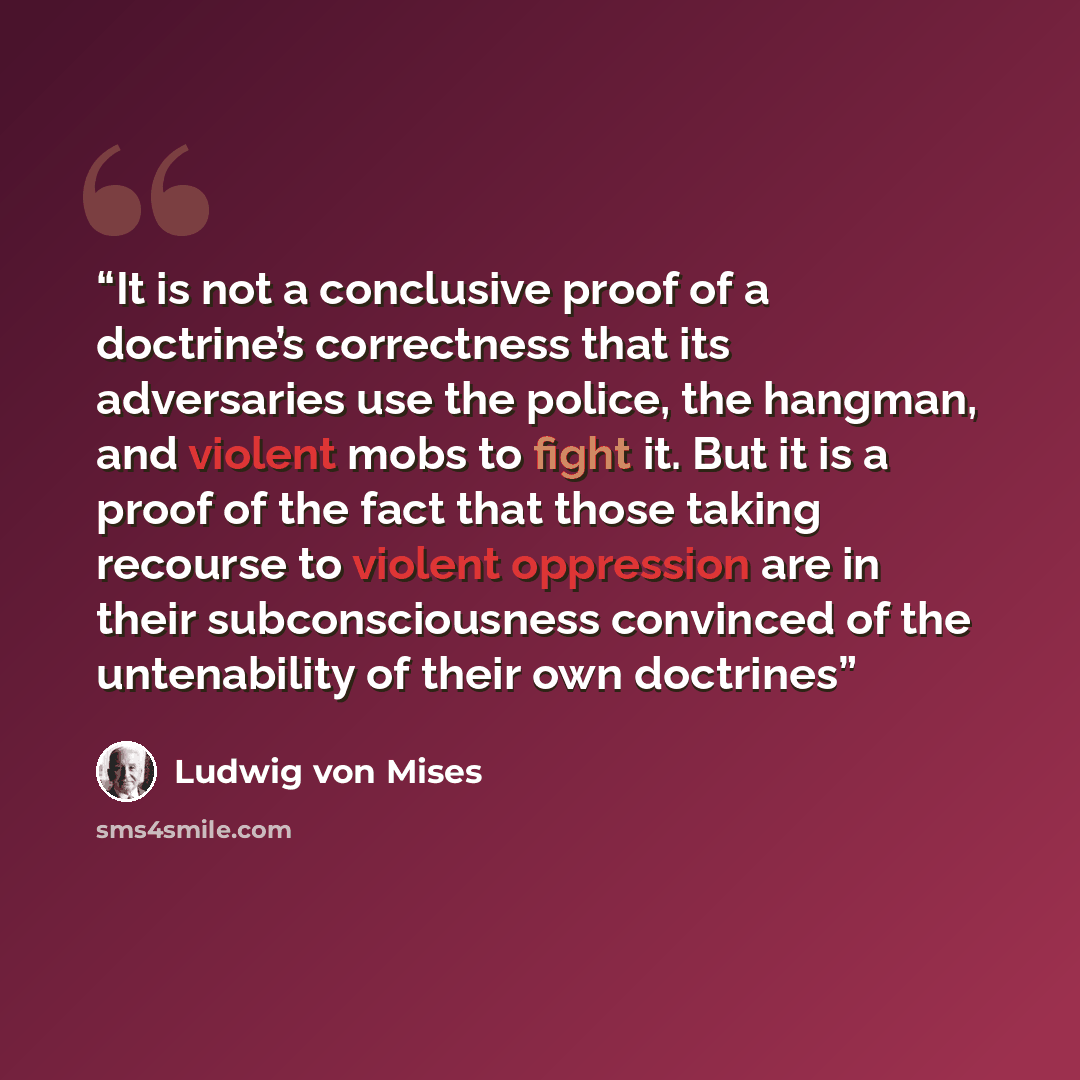 “It is not a conclusive proof of a doctrine’s correctness that its adversaries use the police, the hangman, and violent mobs to fight it. But it is a proof of the fact that those taking recourse to violent oppression are in their subconsciousness convinced of the untenability of their own doctrines” quote by Ludwig von Mises