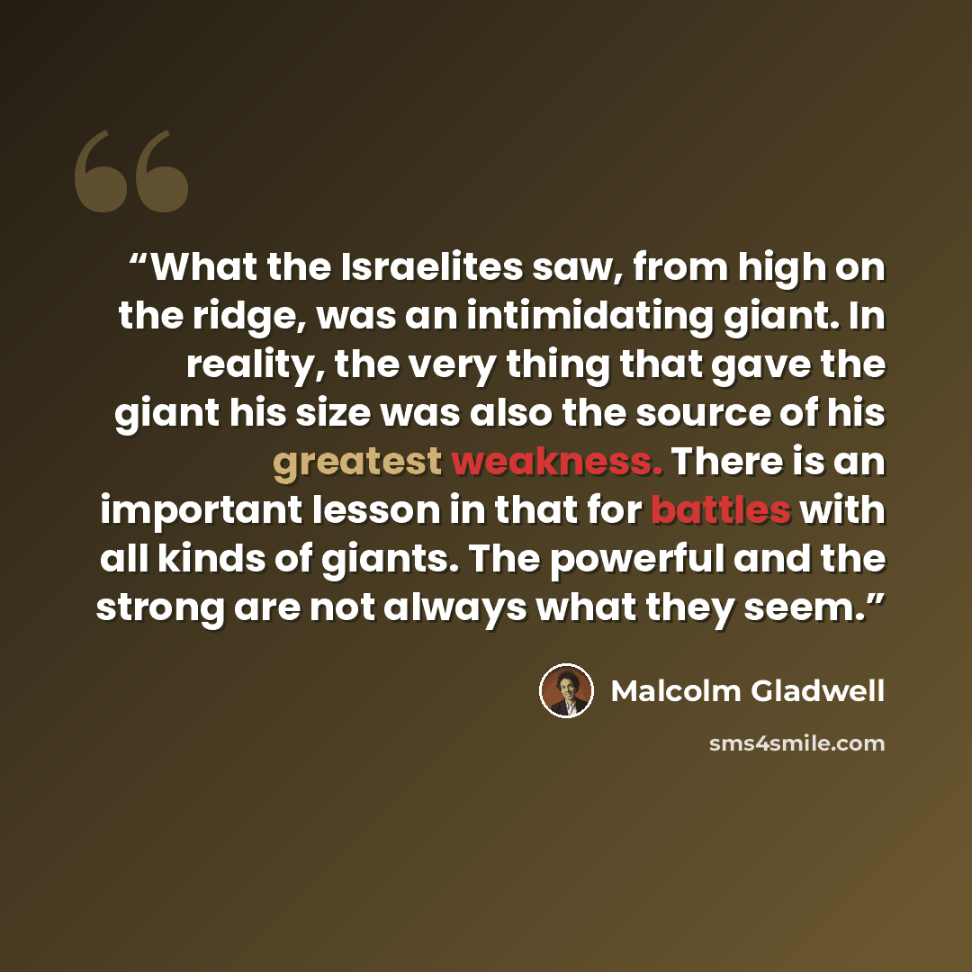 “What the Israelites saw, from high on the ridge, was an intimidating giant. In reality, the very thing that gave the giant his size was also the source of his greatest weakness. There is an important lesson in that for battles with all kinds of giants. The powerful and the strong are not always…” quote by Malcolm Gladwell