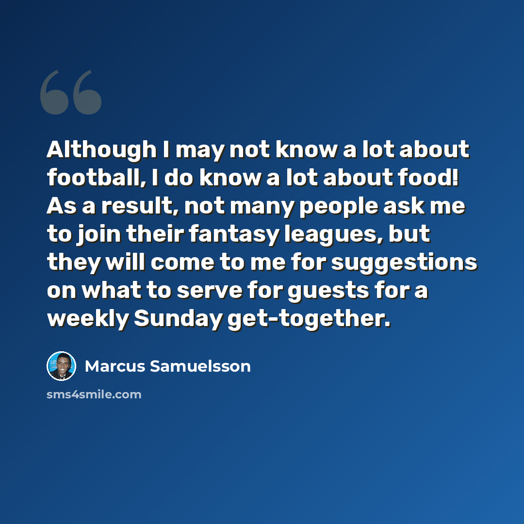 “Although I may not know a lot about football, I do know a lot about food! As a result, not many people ask me to join their fantasy leagues, but they will come to me for suggestions on what to serve for guests for a weekly Sunday get-together.” quote by Marcus Samuelsson