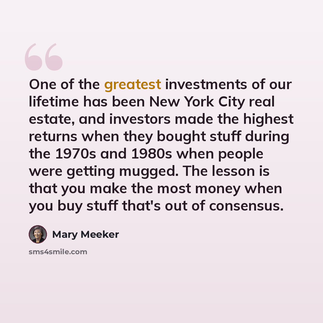 “One of the greatest investments of our lifetime has been New York City real estate, and investors made the highest returns when they bought stuff during the 1970s and 1980s when people were getting mugged. The lesson is that you make the most money when you buy stuff that's out of consensus.” quote by Mary Meeker