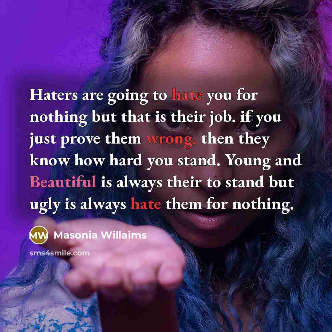 “Haters are going to hate you for nothing but that is their job. if you just prove them wrong. then they know how hard you stand. Young and Beautiful is always their to stand but ugly is always hate them for nothing.” quote by Masonia Willaims