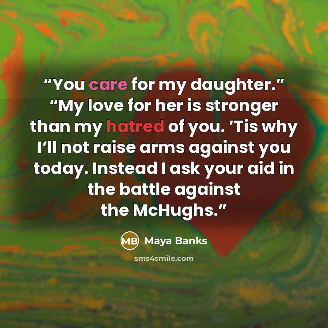 “You care for my daughter.” “My love for her is stronger than my hatred of you. ’Tis why I’ll not raise arms against you today. Instead I ask your aid in the battle against the McHughs.” quote by Maya Banks