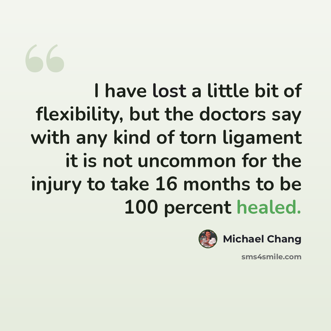 “I have lost a little bit of flexibility, but the doctors say with any kind of torn ligament it is not uncommon for the injury to take 16 months to be 100 percent healed.” quote by Michael Chang