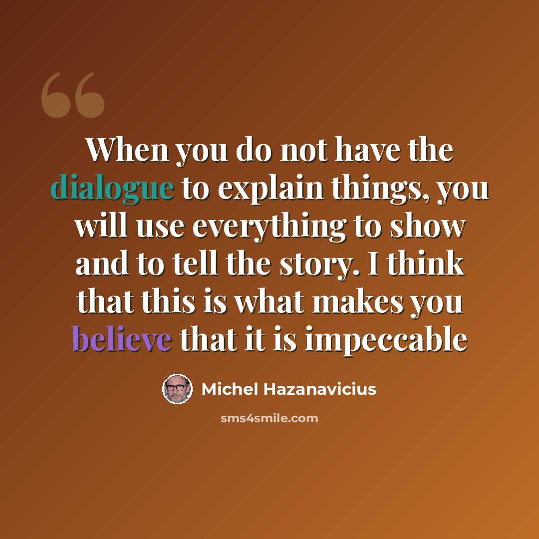 “When you do not have the dialogue to explain things, you will use everything to show and to tell the story. I think that this is what makes you believe that it is impeccable” quote by Michel Hazanavicius