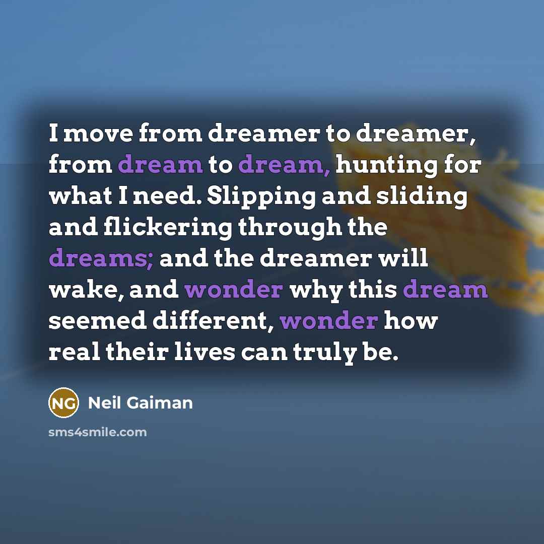 “I move from dreamer to dreamer, from dream to dream, hunting for what I need. Slipping and sliding and flickering through the dreams; and the dreamer will wake, and wonder why this dream seemed different, wonder how real their lives can truly be.” quote by Neil Gaiman