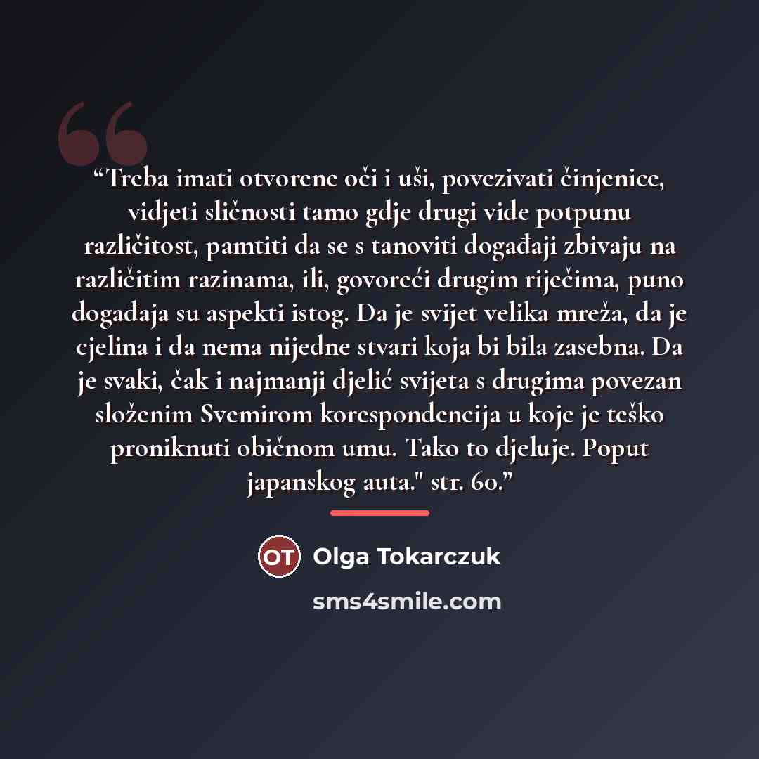 “Treba imati otvorene oči i uši, povezivati činjenice, vidjeti sličnosti tamo gdje drugi vide potpunu različitost, pamtiti da se s tanoviti događaji zbivaju na različitim razinama, ili, govoreći drugim riječima, puno događaja su aspekti istog. Da je svijet velika mreža, da je cjelina i da nema…” quote by Olga Tokarczuk