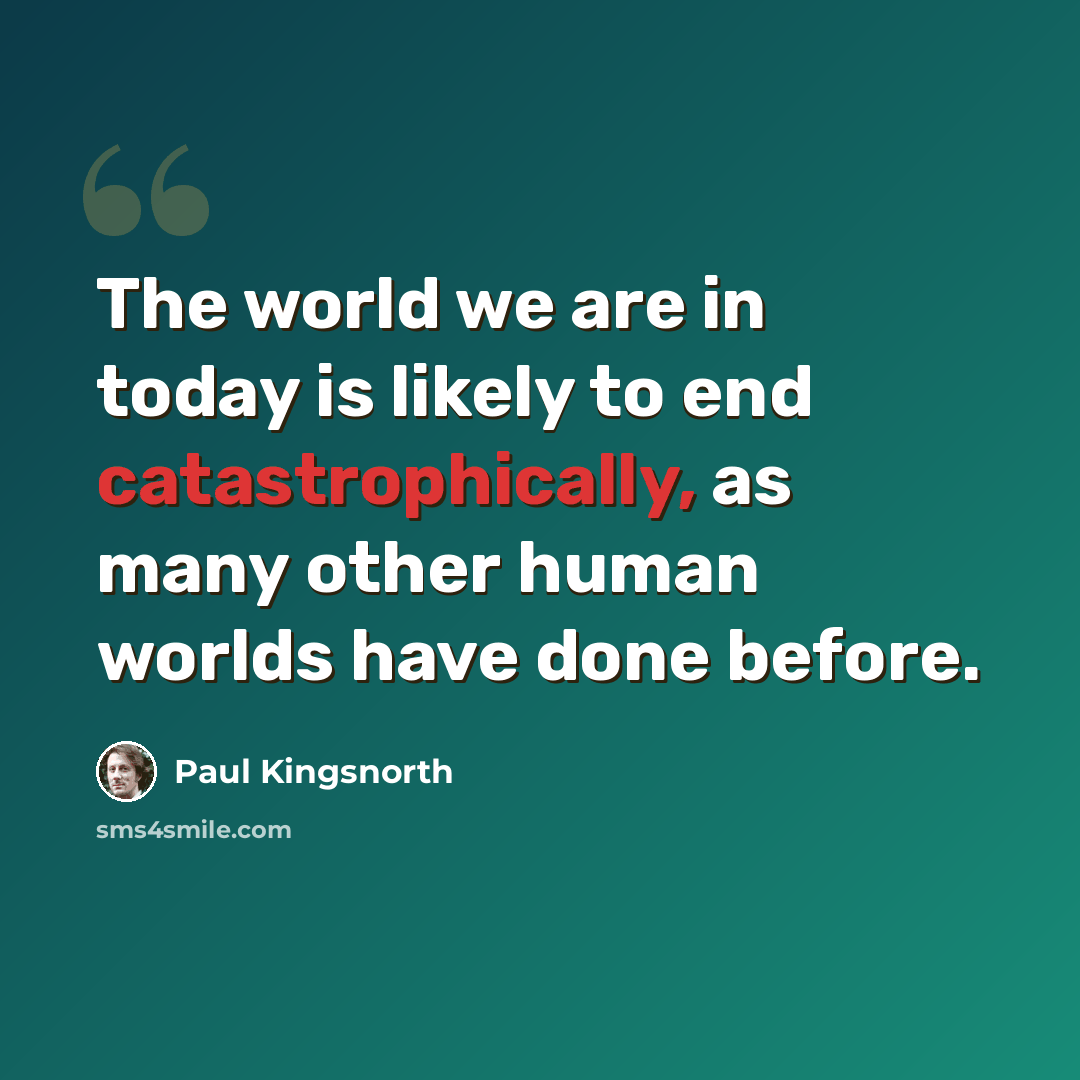 “The world we are in today is likely to end catastrophically, as many other human worlds have done before.” quote by Paul Kingsnorth