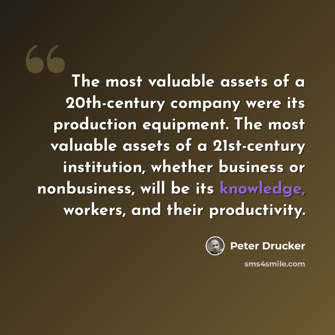 “The most valuable assets of a 20th-century company were its production equipment. The most valuable assets of a 21st-century institution, whether business or nonbusiness, will be its knowledge, workers, and their productivity.” quote by Peter Drucker