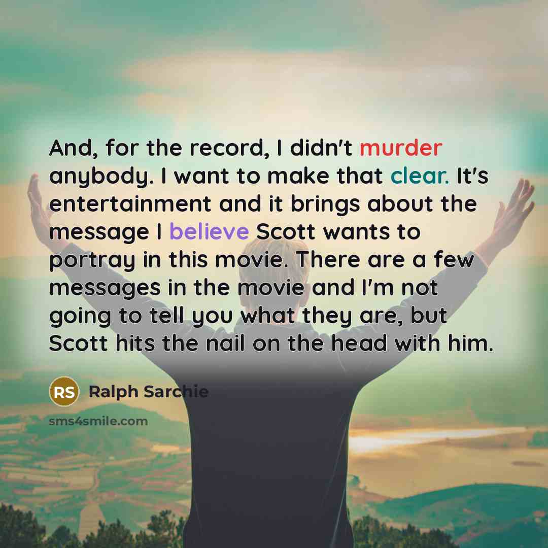 “And, for the record, I didn't murder anybody. I want to make that clear. It's entertainment and it brings about the message I believe Scott wants to portray in this movie. There are a few messages in the movie and I'm not going to tell you what they are, but Scott hits the nail on the head with him.” quote by Ralph Sarchie