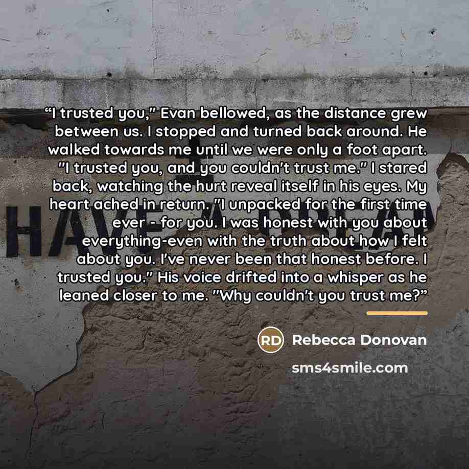 “I trusted you," Evan bellowed, as the distance grew between us. I stopped and turned back around. He walked towards me until we were only a foot apart. "I trusted you, and you couldn't trust me." I stared back, watching the hurt reveal itself in his eyes. My heart ached in return. "I unpacked for…” quote by Rebecca Donovan