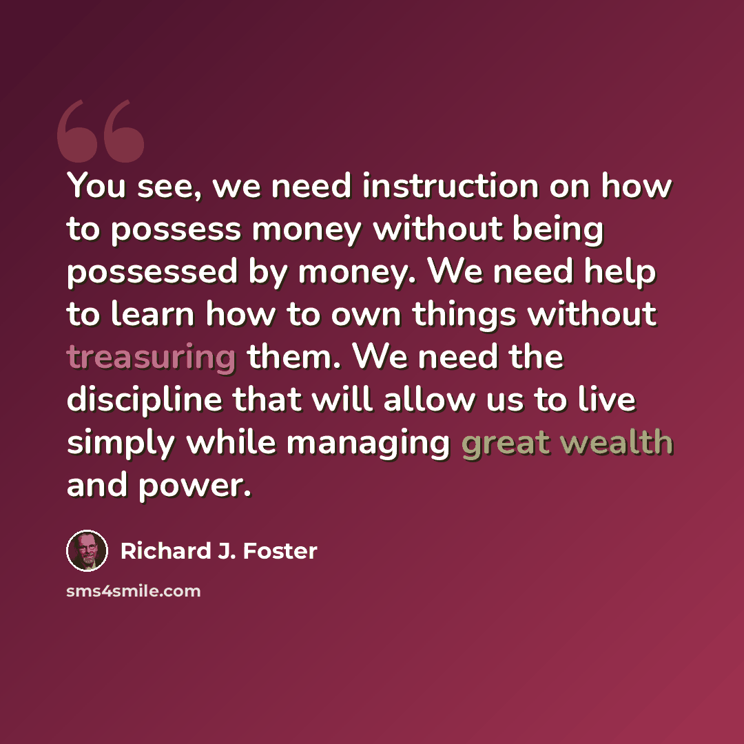 “You see, we need instruction on how to possess money without being possessed by money. We need help to learn how to own things without treasuring them. We need the discipline that will allow us to live simply while managing great wealth and power.” quote by Richard J. Foster