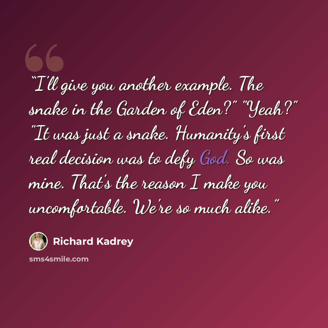 “I'll give you another example. The snake in the Garden of Eden?" "Yeah?" "It was just a snake. Humanity's first real decision was to defy God. So was mine. That's the reason I make you uncomfortable. We're so much alike.” quote by Richard Kadrey
