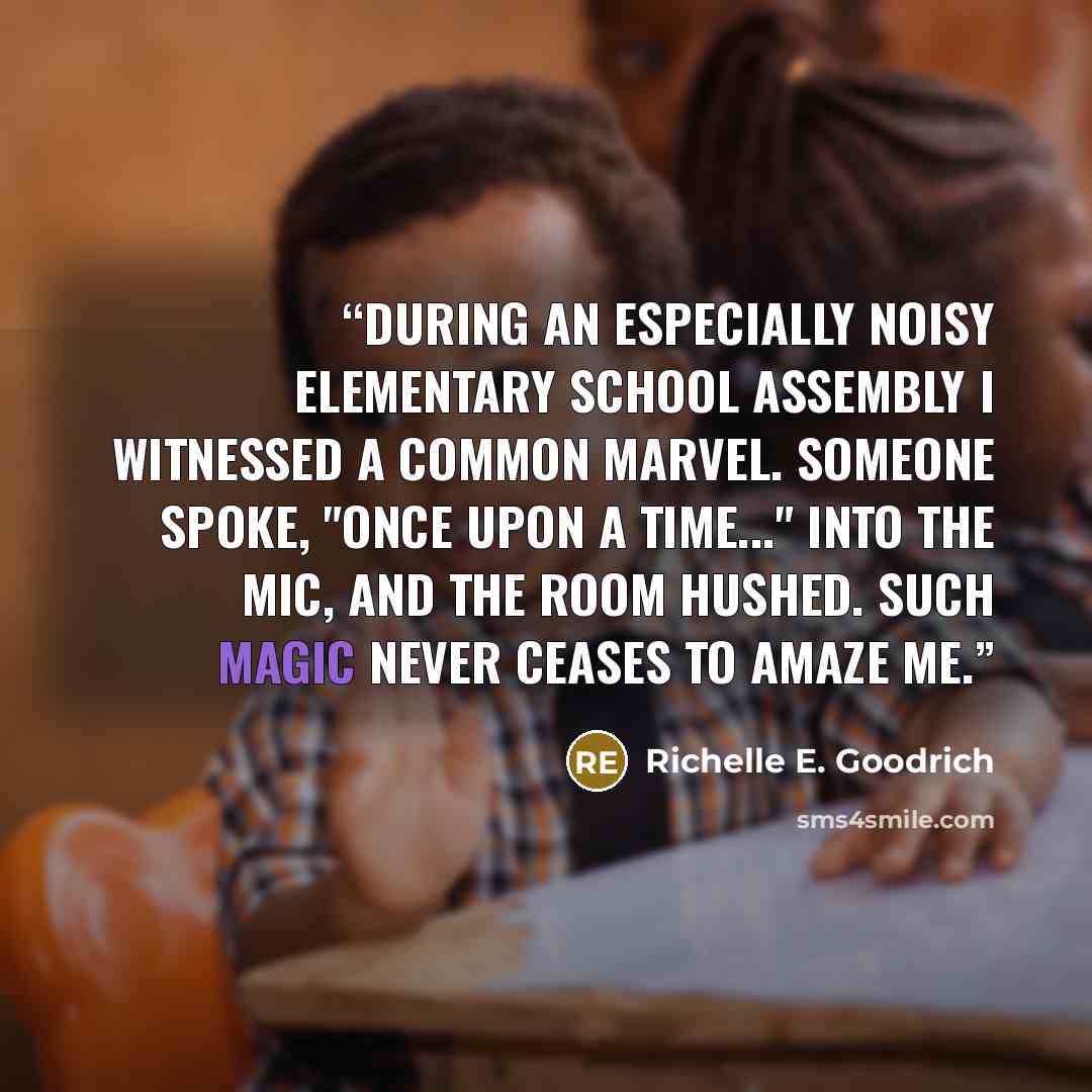 “During an especially noisy elementary school assembly I witnessed a common marvel. Someone spoke, "Once upon a time..." into the mic, and the room hushed. Such magic never ceases to amaze me.” quote by Richelle E. Goodrich