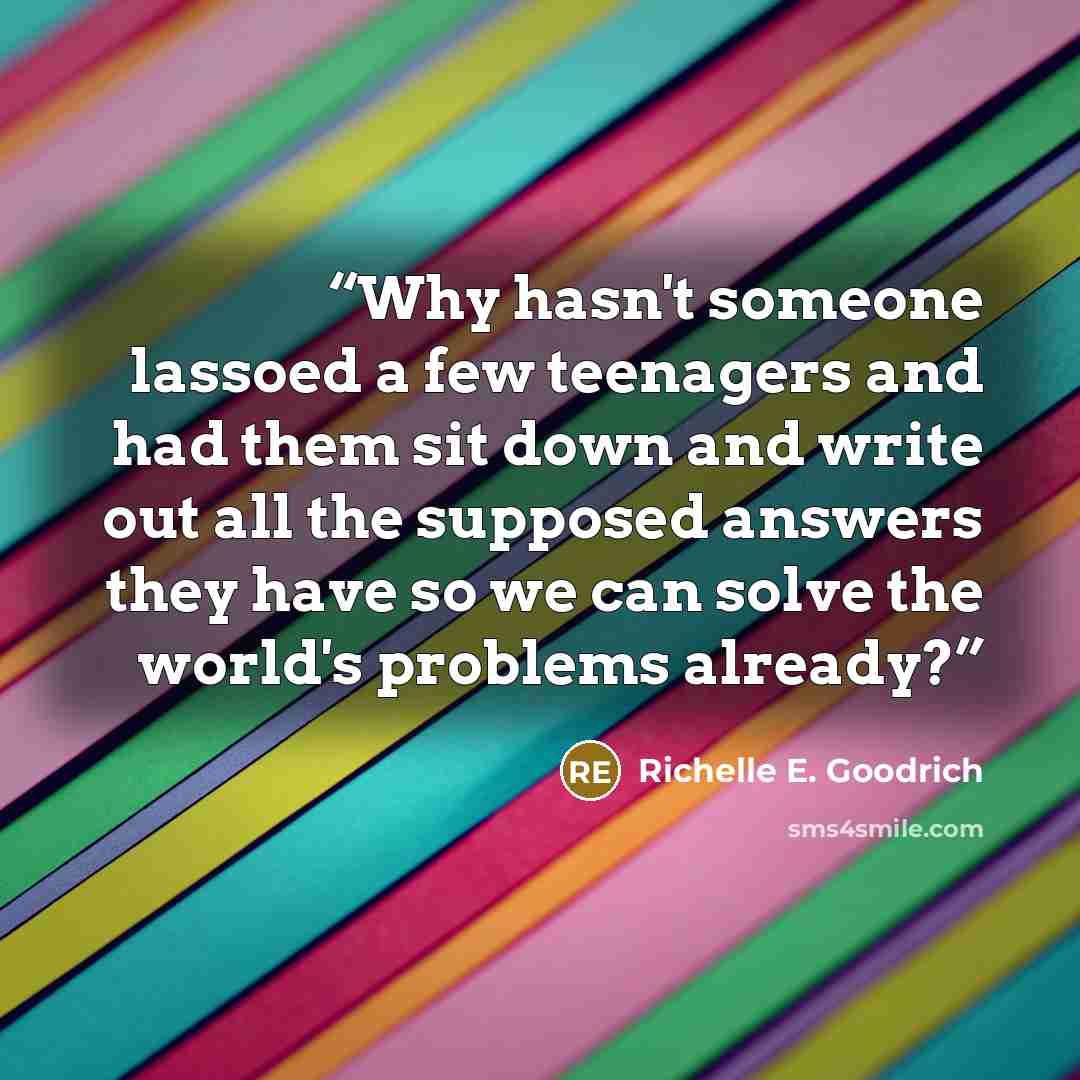 “Why hasn't someone lassoed a few teenagers and had them sit down and write out all the supposed answers they have so we can solve the world's problems already?” quote by Richelle E. Goodrich