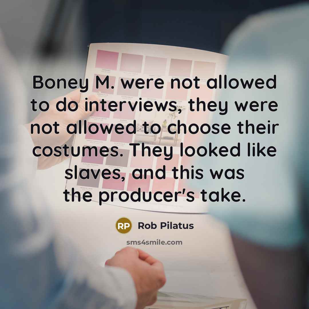 “Boney M. were not allowed to do interviews, they were not allowed to choose their costumes. They looked like slaves, and this was the producer's take.” quote by Rob Pilatus