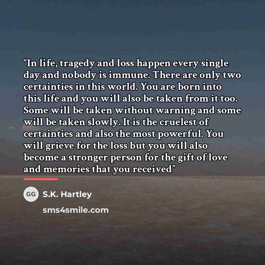 “In life, tragedy and loss happen every single day and nobody is immune. There are only two certainties in this world. You are born into this life and you will also be taken from it too. Some will be taken without warning and some will be taken slowly. It is the cruelest of certainties and also the…” quote by S.K. Hartley