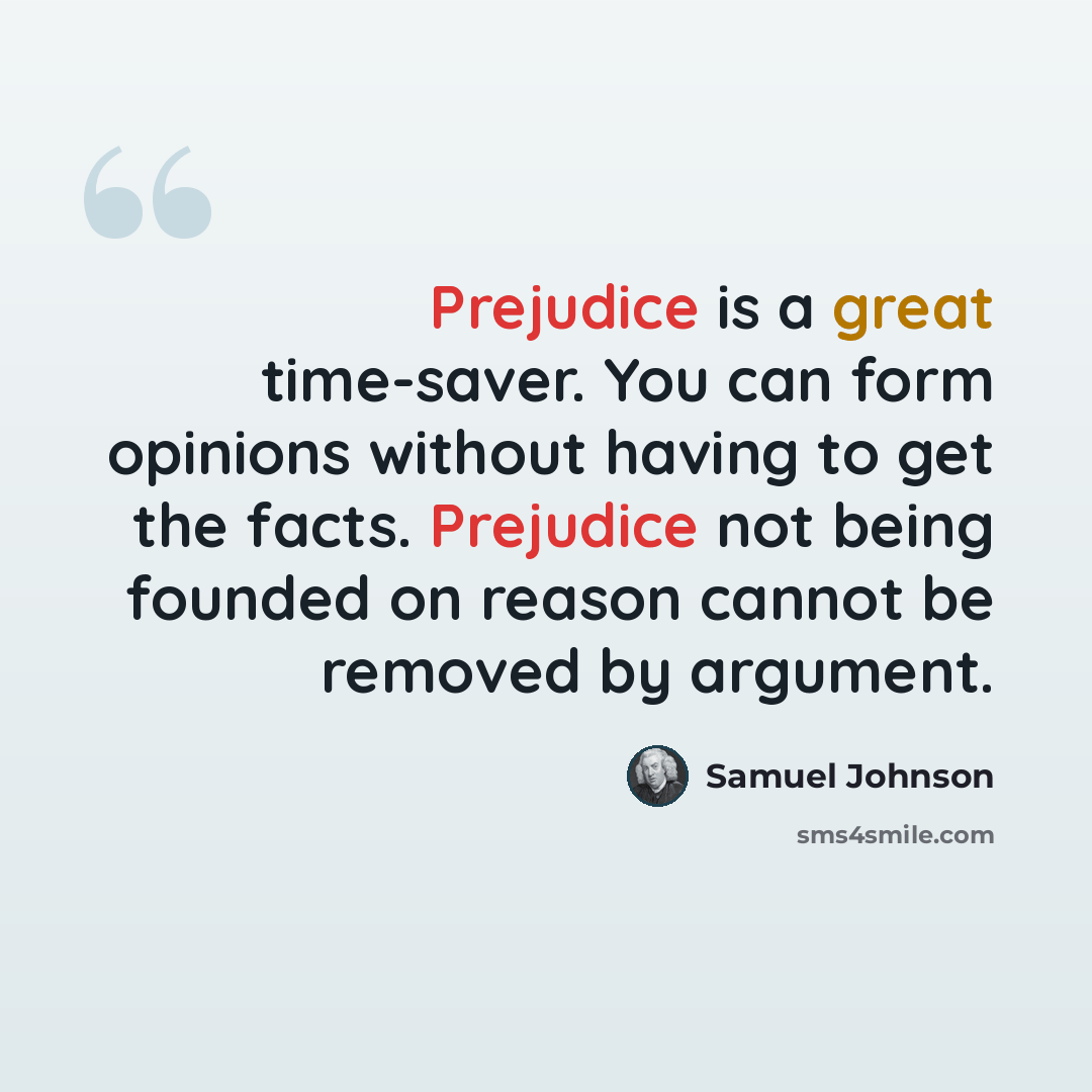 “Prejudice is a great time-saver. You can form opinions without having to get the facts. Prejudice not being founded on reason cannot be removed by argument.” quote by Samuel Johnson