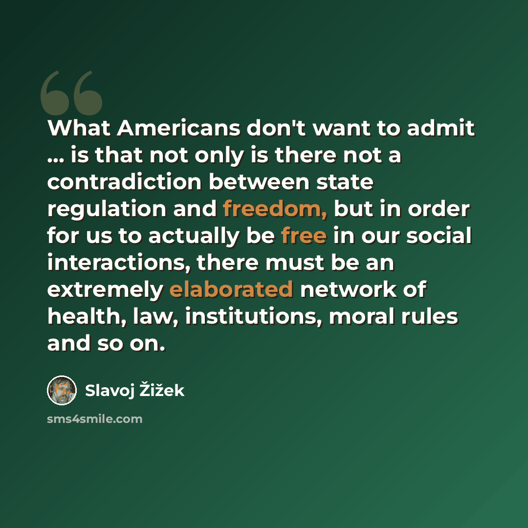 “What Americans don't want to admit ... is that not only is there not a contradiction between state regulation and freedom, but in order for us to actually be free in our social interactions, there must be an extremely elaborated network of health, law, institutions, moral rules and so on.” quote by Slavoj Žižek