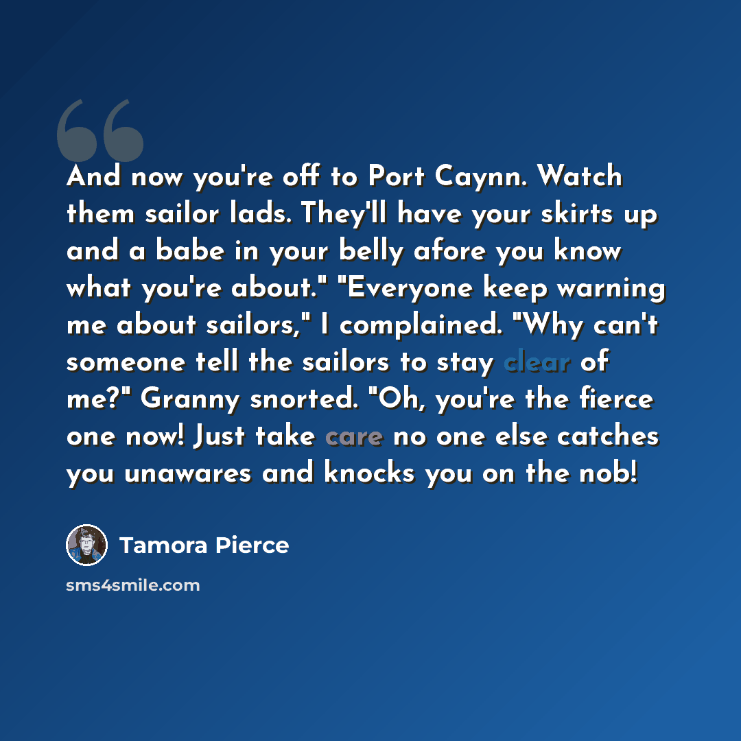 “And now you're off to Port Caynn. Watch them sailor lads. They'll have your skirts up and a babe in your belly afore you know what you're about." "Everyone keep warning me about sailors," I complained. "Why can't someone tell the sailors to stay clear of me?" Granny snorted. "Oh, you're the fierce…” quote by Tamora Pierce